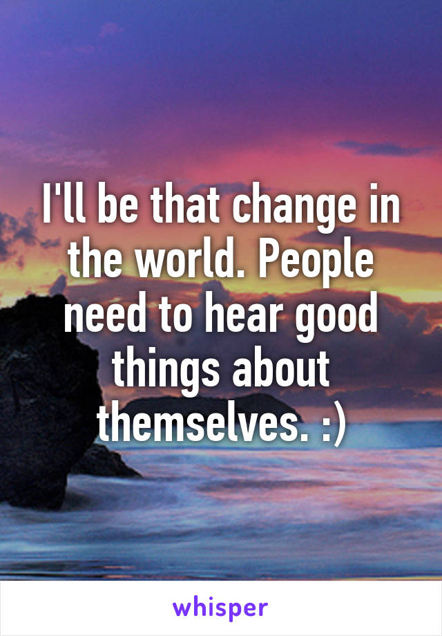 I'll be that change in the world. People need to hear good things about themselves. :)