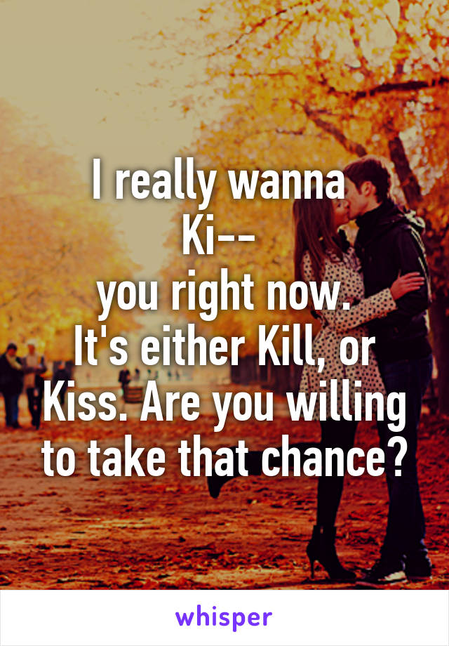 I really wanna 
Ki-- 
you right now.
It's either Kill, or Kiss. Are you willing to take that chance?