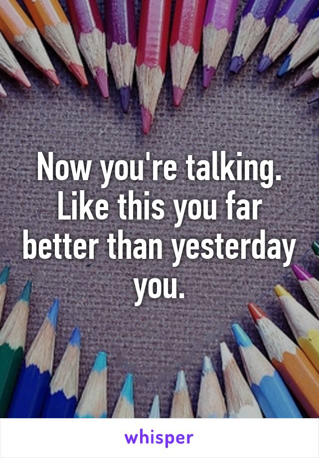 Now you're talking. Like this you far better than yesterday you.