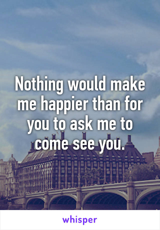 Nothing would make me happier than for you to ask me to come see you.