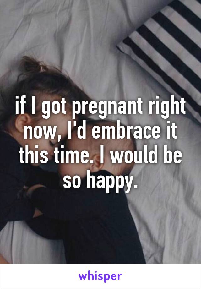 if I got pregnant right now, I'd embrace it this time. I would be so happy.