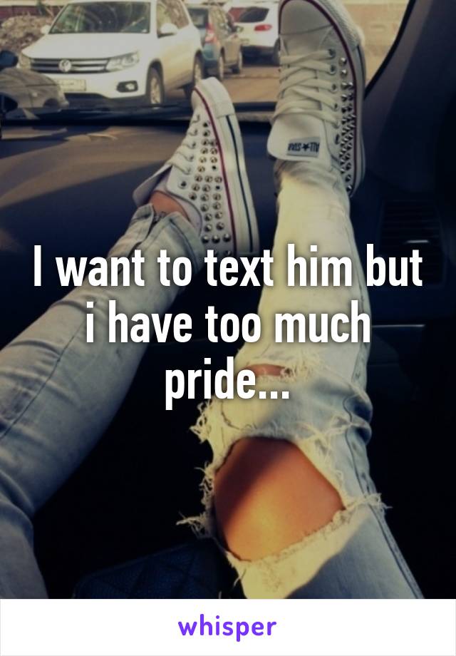 I want to text him but i have too much pride...