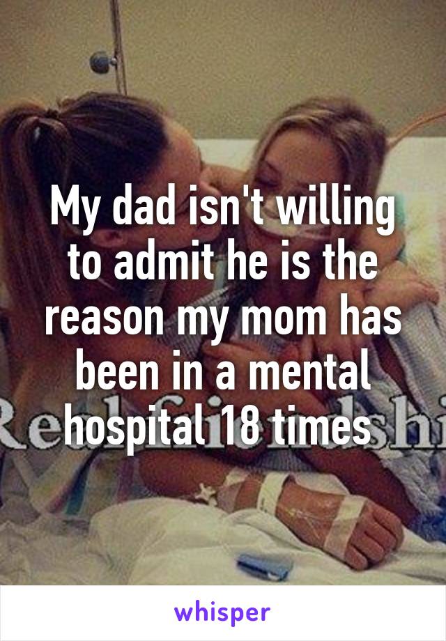 My dad isn't willing to admit he is the reason my mom has been in a mental hospital 18 times 