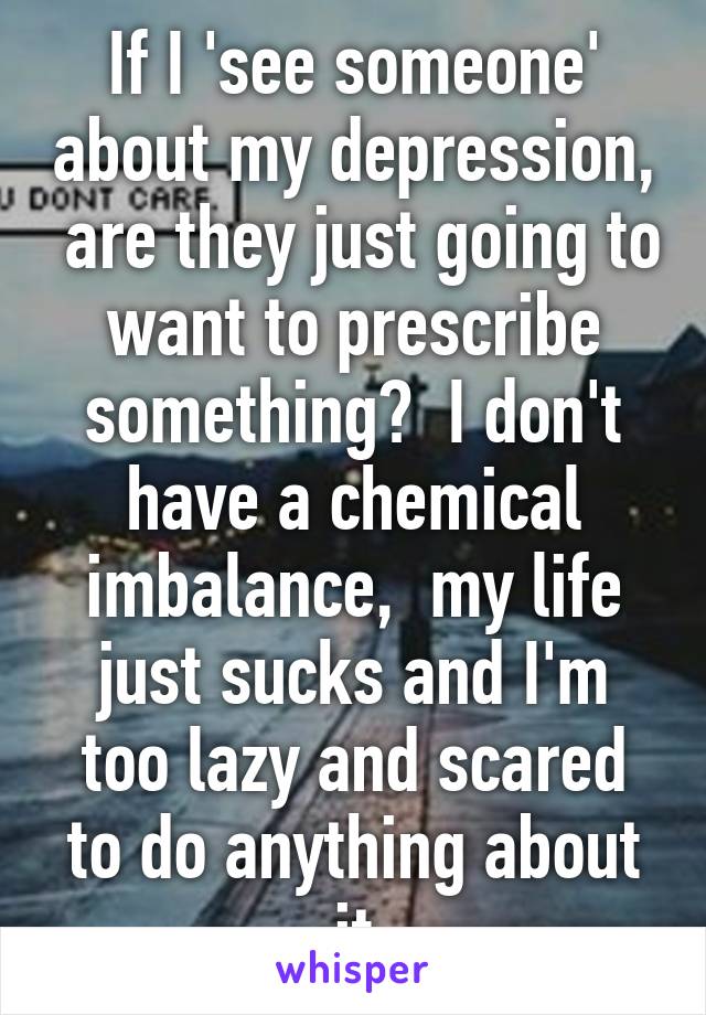 If I 'see someone' about my depression,  are they just going to want to prescribe something?  I don't have a chemical imbalance,  my life just sucks and I'm too lazy and scared to do anything about it