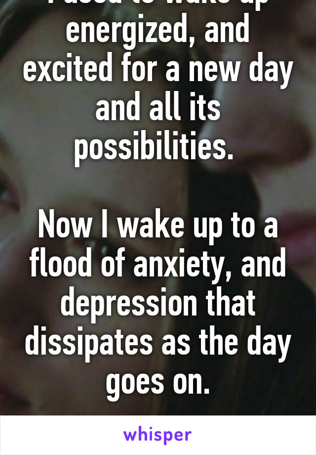 I used to wake up energized, and excited for a new day and all its possibilities. 

Now I wake up to a flood of anxiety, and depression that dissipates as the day goes on.

Mornings are rough