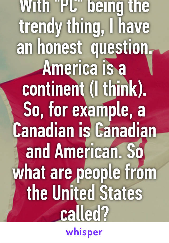 With "PC" being the trendy thing, I have an honest  question. America is a continent (I think). So, for example, a Canadian is Canadian and American. So what are people from the United States called?
