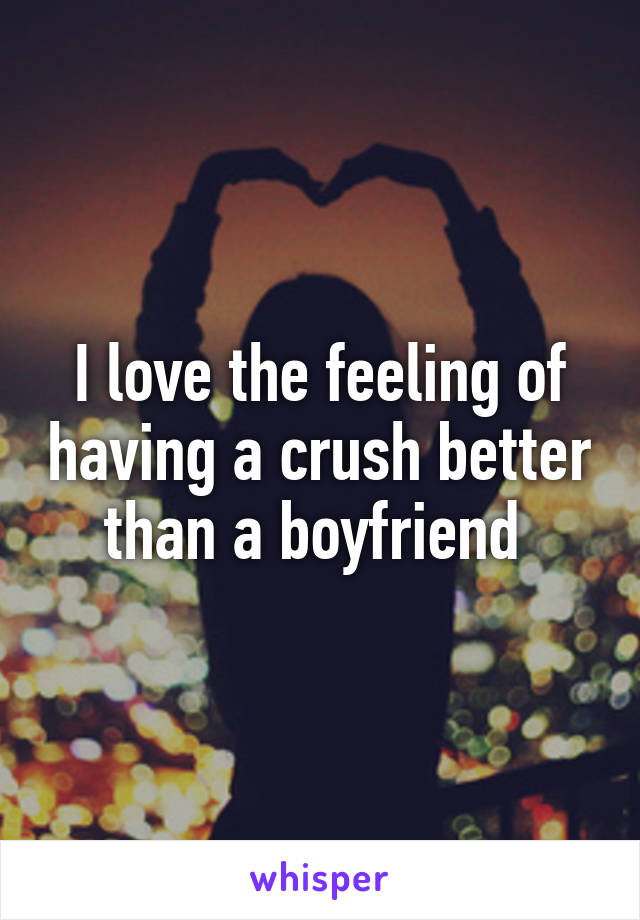 I love the feeling of having a crush better than a boyfriend 