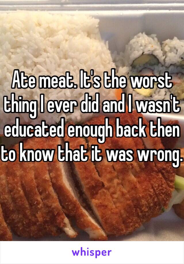 Ate meat. It's the worst thing I ever did and I wasn't educated enough back then to know that it was wrong.