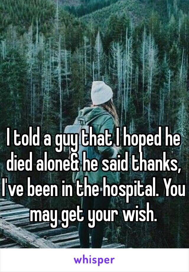 I told a guy that I hoped he died alone& he said thanks, I've been in the hospital. You may get your wish. 