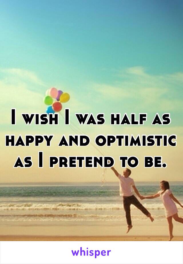 I wish I was half as happy and optimistic as I pretend to be. 