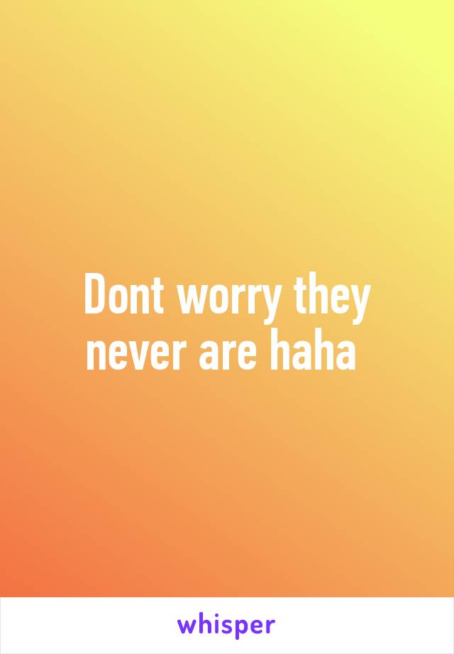 Dont worry they never are haha 