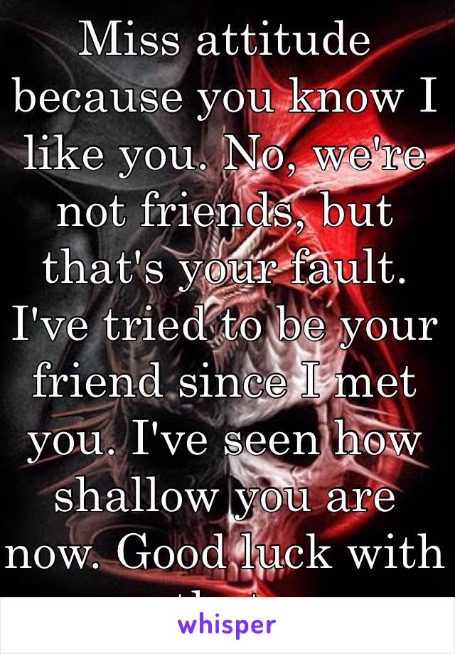 Miss attitude because you know I like you. No, we're not friends, but that's your fault. I've tried to be your friend since I met you. I've seen how shallow you are now. Good luck with that. 