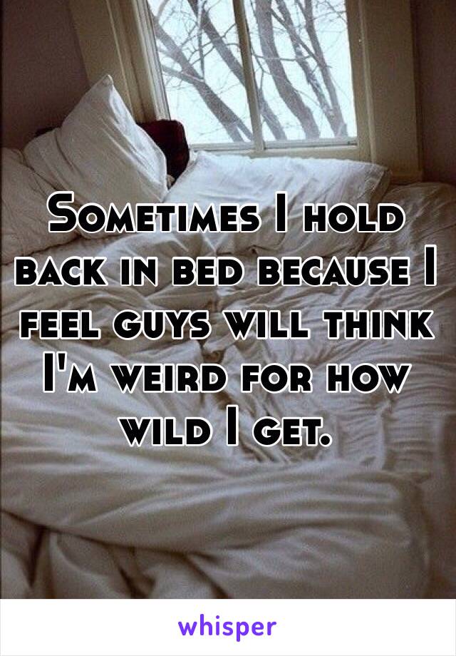 Sometimes I hold back in bed because I feel guys will think I'm weird for how wild I get.