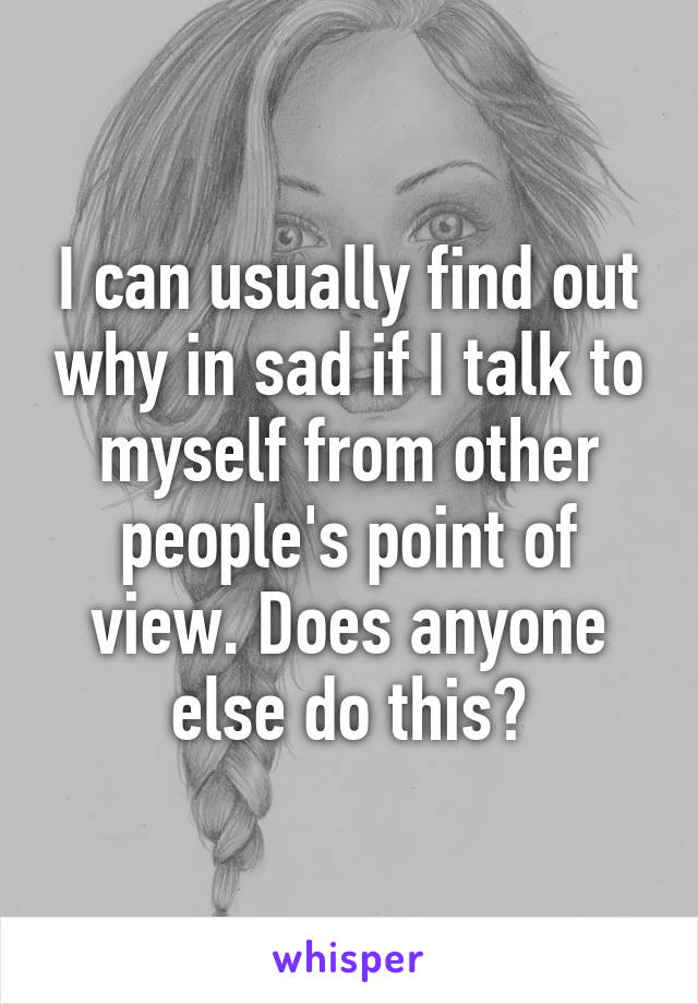 I can usually find out why in sad if I talk to myself from other people's point of view. Does anyone else do this?