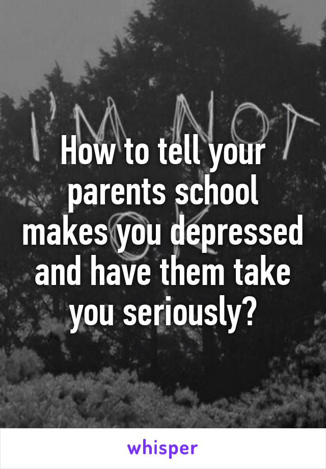 How to tell your parents school makes you depressed and have them take you seriously?