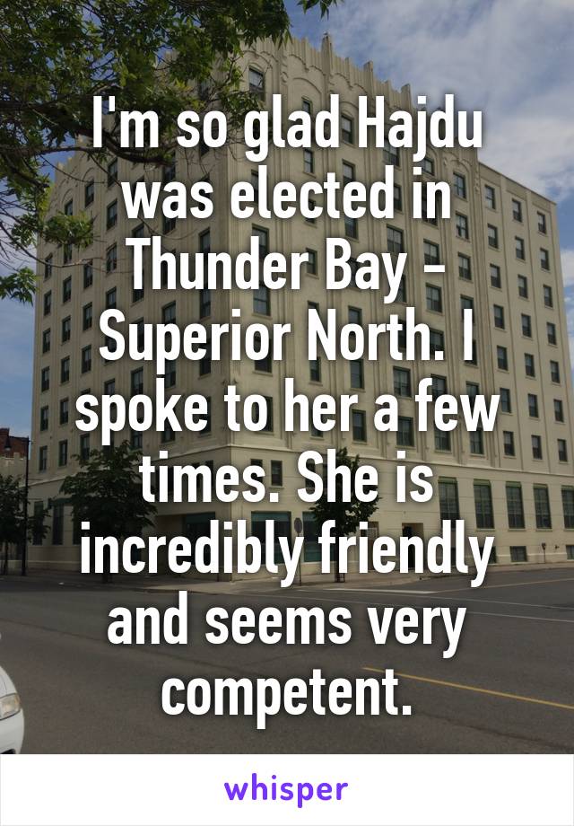 I'm so glad Hajdu was elected in Thunder Bay - Superior North. I spoke to her a few times. She is incredibly friendly and seems very competent.