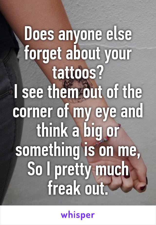 Does anyone else forget about your tattoos?
I see them out of the corner of my eye and think a big or something is on me,
So I pretty much freak out.