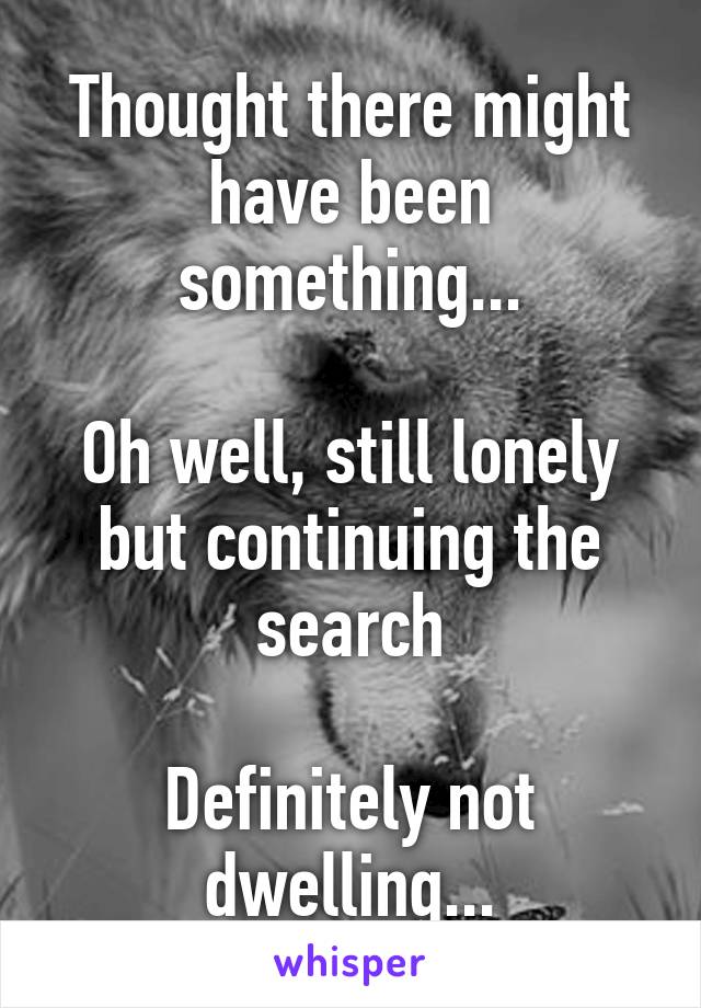 Thought there might have been something...

Oh well, still lonely but continuing the search

Definitely not dwelling...