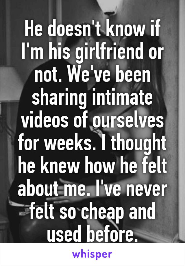 He doesn't know if I'm his girlfriend or not. We've been sharing intimate videos of ourselves for weeks. I thought he knew how he felt about me. I've never felt so cheap and used before.