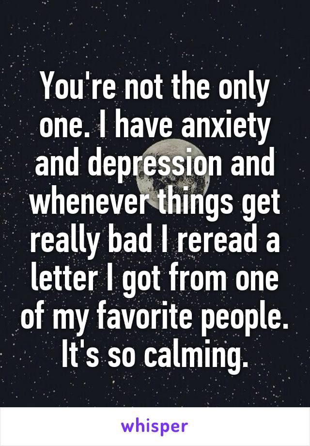 You're not the only one. I have anxiety and depression and whenever things get really bad I reread a letter I got from one of my favorite people. It's so calming.