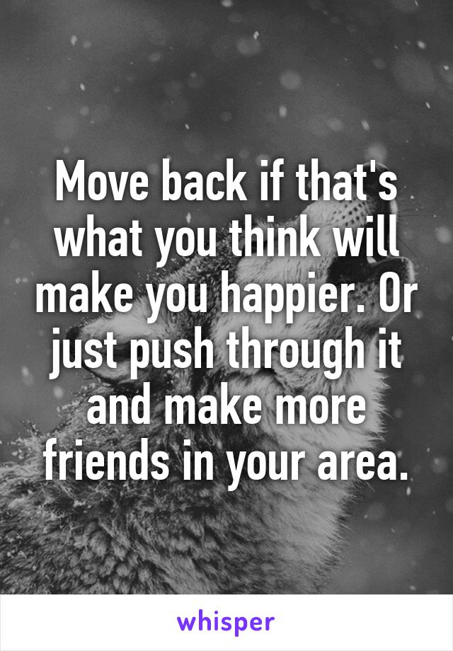 Move back if that's what you think will make you happier. Or just push through it and make more friends in your area.