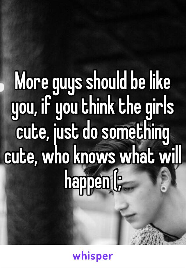 More guys should be like you, if you think the girls cute, just do something cute, who knows what will happen (;