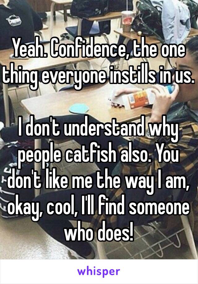 Yeah. Confidence, the one thing everyone instills in us. 

I don't understand why people catfish also. You don't like me the way I am, okay, cool, I'll find someone who does!