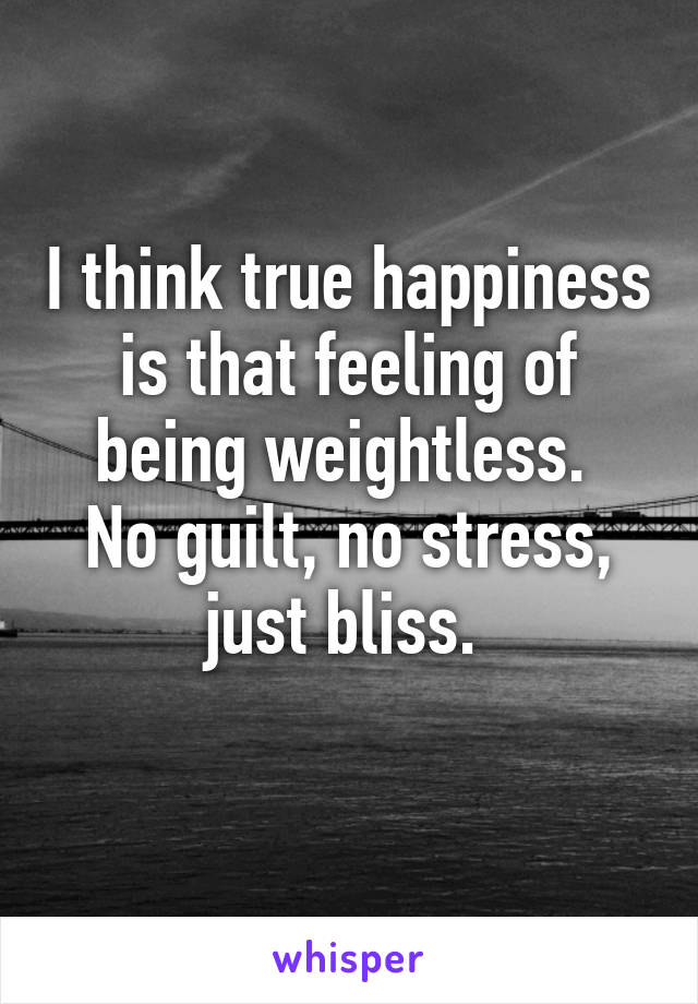 I think true happiness is that feeling of being weightless. 
No guilt, no stress, just bliss. 
