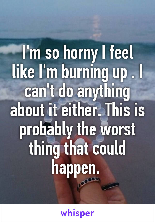 I'm so horny I feel like I'm burning up . I can't do anything about it either. This is probably the worst thing that could happen. 