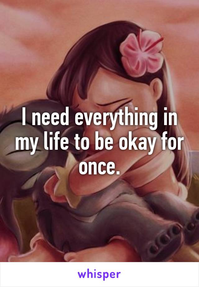 I need everything in my life to be okay for once.