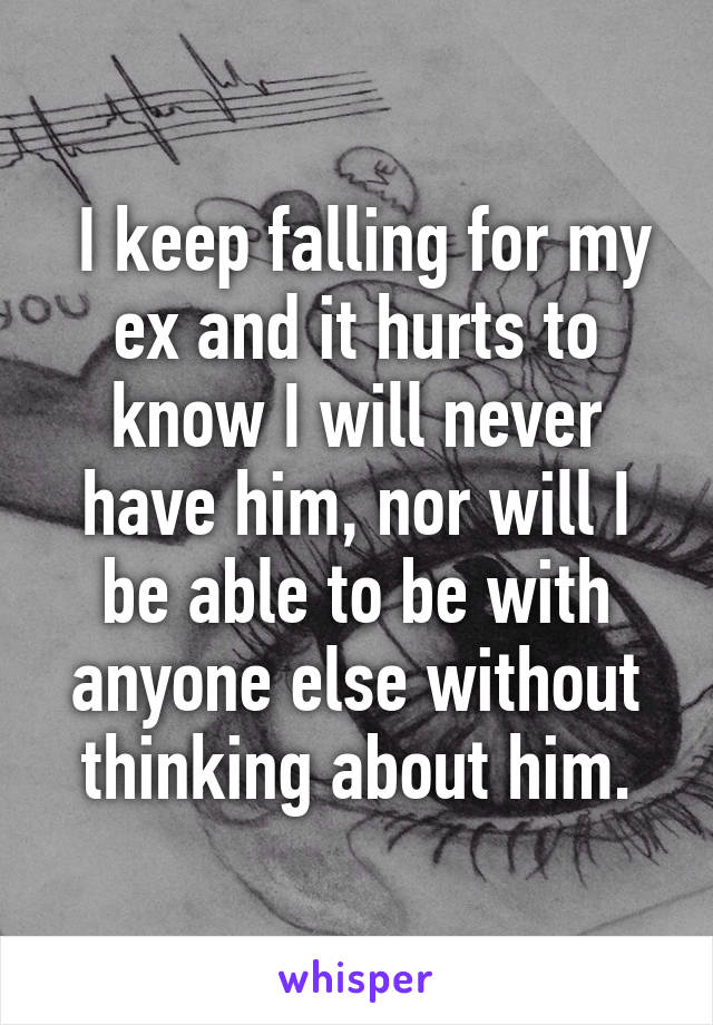  I keep falling for my ex and it hurts to know I will never have him, nor will I be able to be with anyone else without thinking about him.