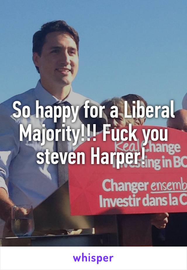 So happy for a Liberal Majority!!! Fuck you steven Harper! 