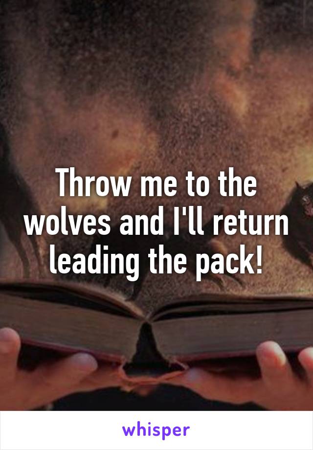 Throw me to the wolves and I'll return leading the pack!