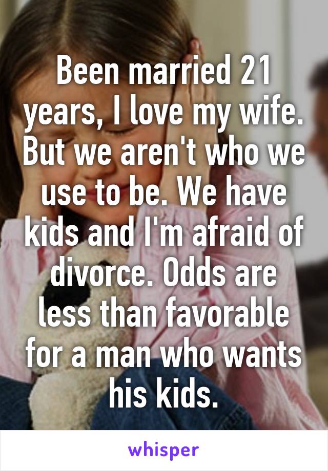 Been married 21 years, I love my wife. But we aren't who we use to be. We have kids and I'm afraid of divorce. Odds are less than favorable for a man who wants his kids.