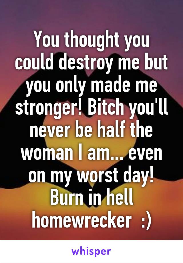 You thought you could destroy me but you only made me stronger! Bitch you'll never be half the woman I am... even on my worst day! Burn in hell homewrecker  :)