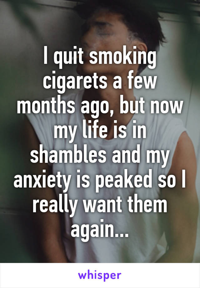 I quit smoking cigarets a few months ago, but now my life is in shambles and my anxiety is peaked so I really want them again...