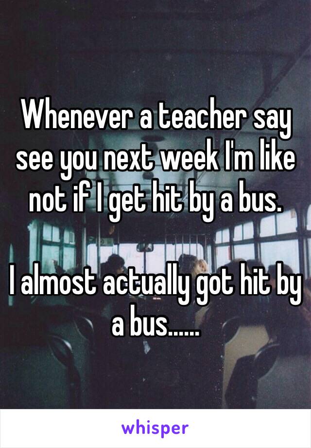 Whenever a teacher say see you next week I'm like not if I get hit by a bus.

I almost actually got hit by a bus......