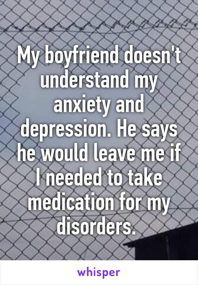 My boyfriend doesn't understand my anxiety and depression. He says he would leave me if I needed to take medication for my disorders. 