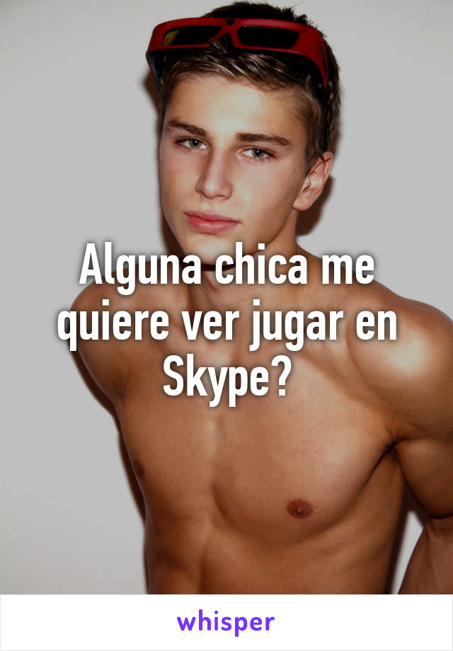 Alguna chica me quiere ver jugar en Skype?