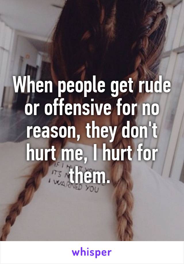 When people get rude or offensive for no reason, they don't hurt me, I hurt for them. 