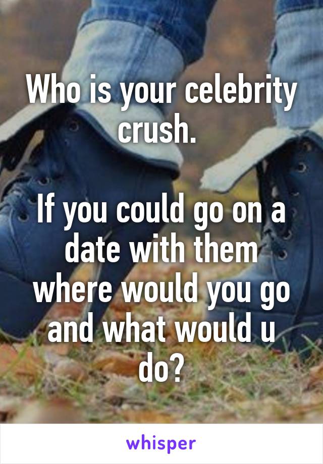 Who is your celebrity crush. 

If you could go on a date with them where would you go and what would u do?