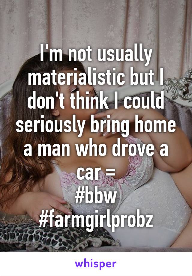 I'm not usually materialistic but I don't think I could seriously bring home a man who drove a car =\
#bbw
#farmgirlprobz