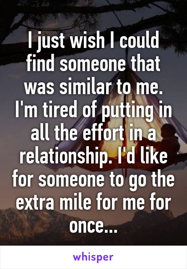 I just wish I could find someone that was similar to me. I'm tired of putting in all the effort in a relationship. I'd like for someone to go the extra mile for me for once...