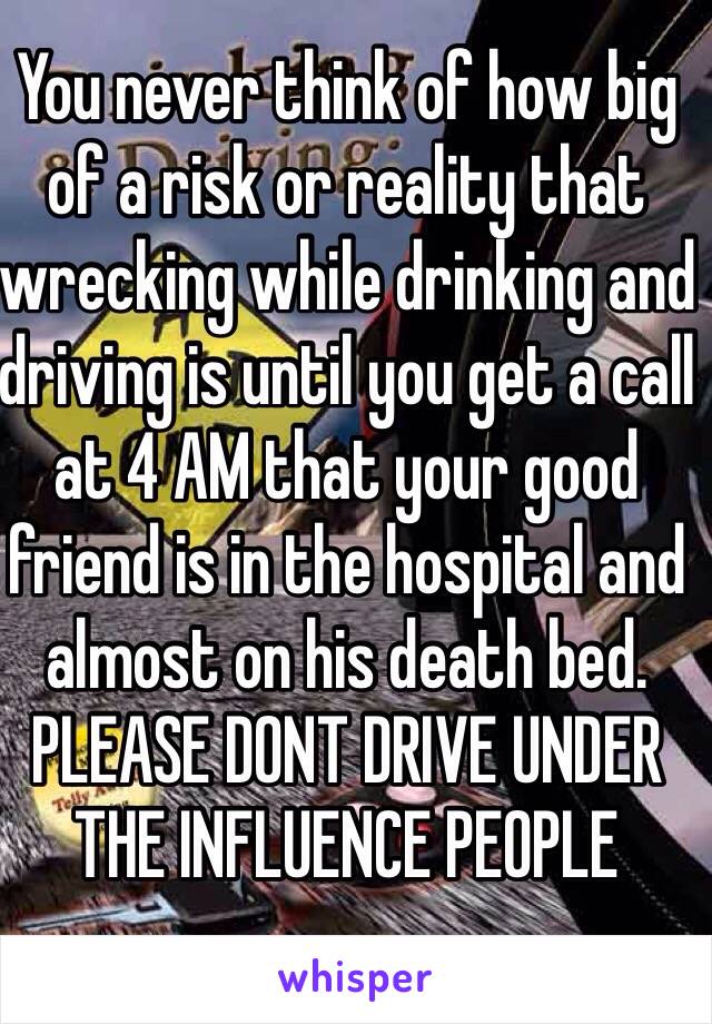 You never think of how big of a risk or reality that wrecking while drinking and driving is until you get a call at 4 AM that your good friend is in the hospital and almost on his death bed. PLEASE DONT DRIVE UNDER THE INFLUENCE PEOPLE