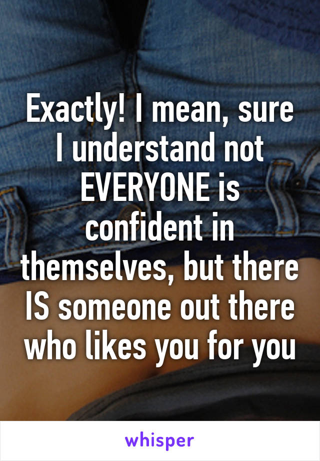 Exactly! I mean, sure I understand not EVERYONE is confident in themselves, but there IS someone out there who likes you for you