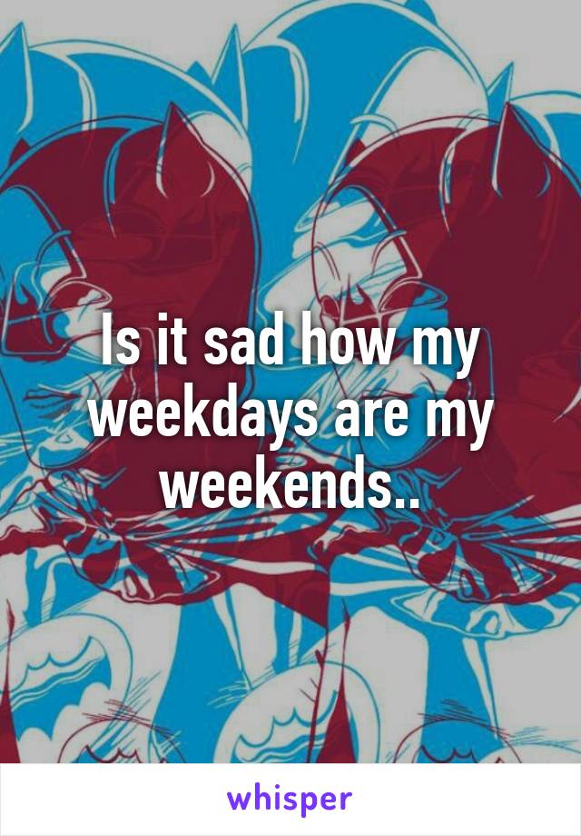 Is it sad how my weekdays are my weekends..