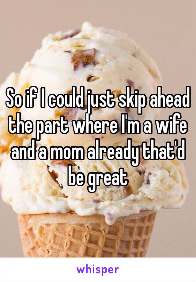 So if I could just skip ahead the part where I'm a wife and a mom already that'd be great 