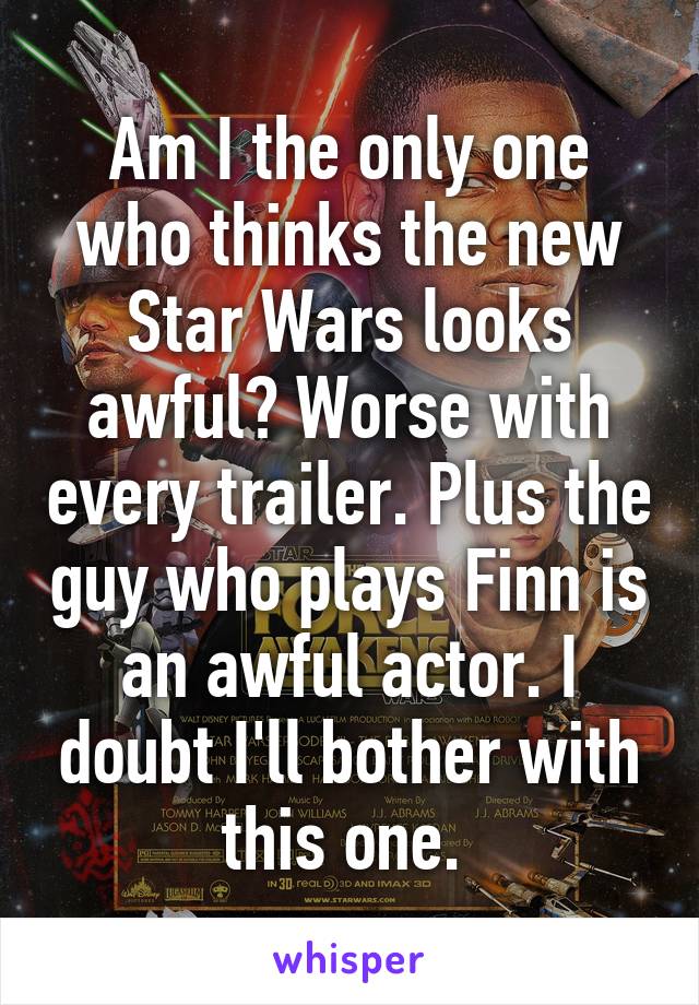 Am I the only one who thinks the new Star Wars looks awful? Worse with every trailer. Plus the guy who plays Finn is an awful actor. I doubt I'll bother with this one. 