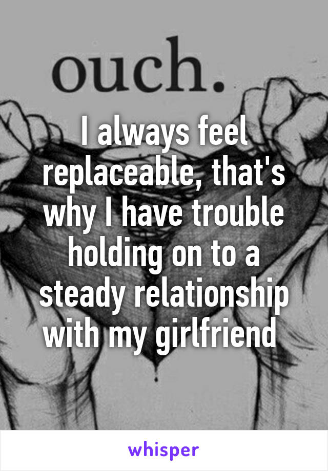 I always feel replaceable, that's why I have trouble holding on to a steady relationship with my girlfriend 