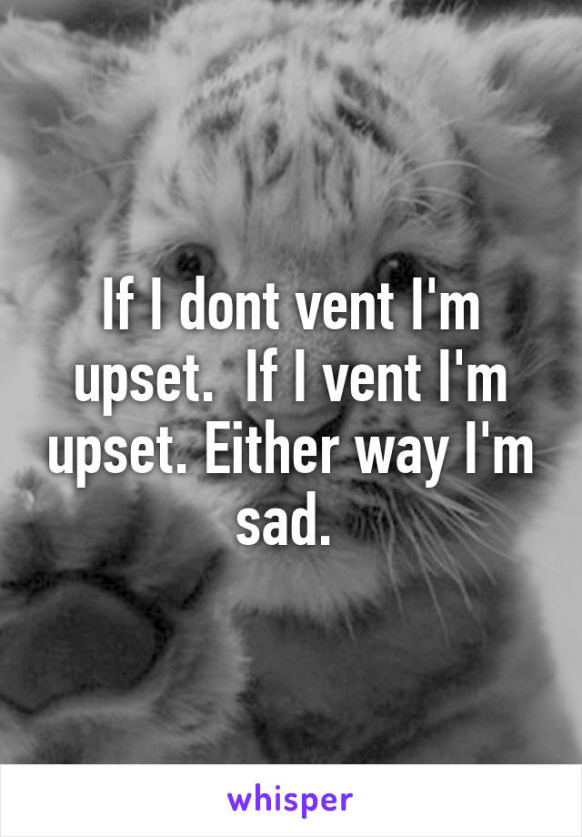 If I dont vent I'm upset.  If I vent I'm upset. Either way I'm sad. 